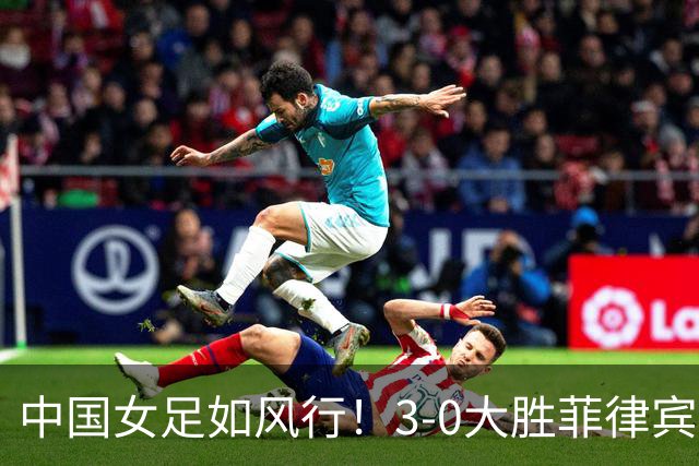 中国女足如风行！3-0大胜菲律宾，精彩瞬间全纪录