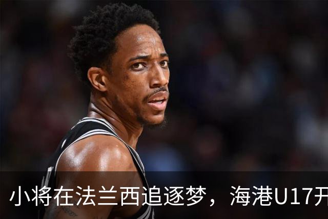小将在法兰西追逐梦，海港U17开启五个月冒险之旅