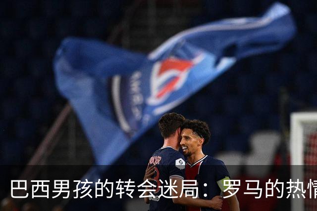 巴西男孩的转会迷局：罗马的热情与皇马的谨慎
